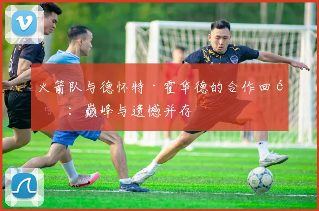 火箭队与德怀特·霍华德的合作回顾：巅峰与遗憾并存