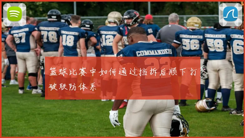 篮球比赛中如何通过挡拆后顺下打破联防体系