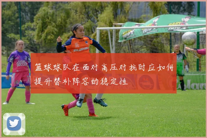 篮球球队在面对高压对抗时应如何提升替补阵容的稳定性